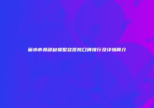 丽水市鼻部缺损整容医院口碑排行及详情简介