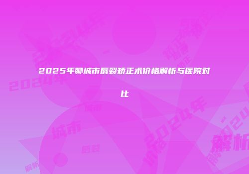 2025年聊城市唇裂矫正术价格解析与医院对比