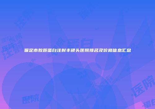 保定市胶原蛋白注射丰额头医院排名及价格信息汇总