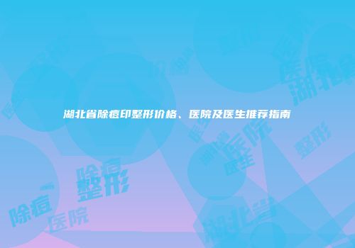 湖北省除痘印整形价格、医院及医生推荐指南