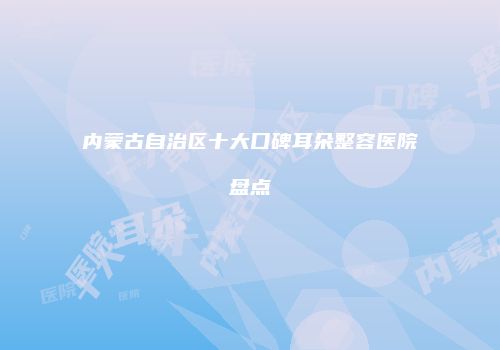 内蒙古自治区十大口碑耳朵整容医院盘点