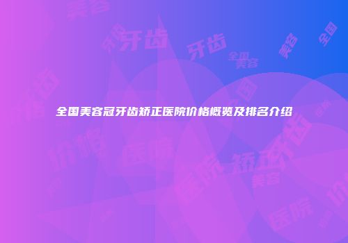 全国美容冠牙齿矫正医院价格概览及排名介绍