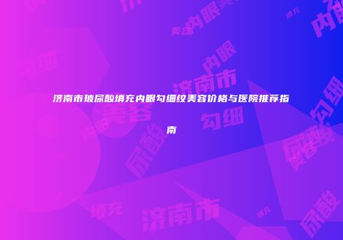 济南市玻尿酸填充内眼勾细纹美容价格与医院推荐指南