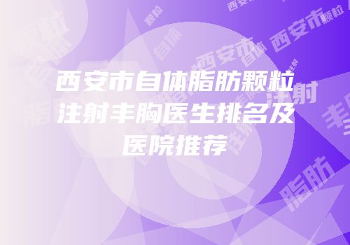西安市自体脂肪颗粒注射丰胸医生排名及医院推荐