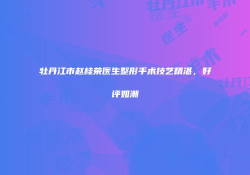 牡丹江市赵桂荣医生整形手术技艺精湛，好评如潮