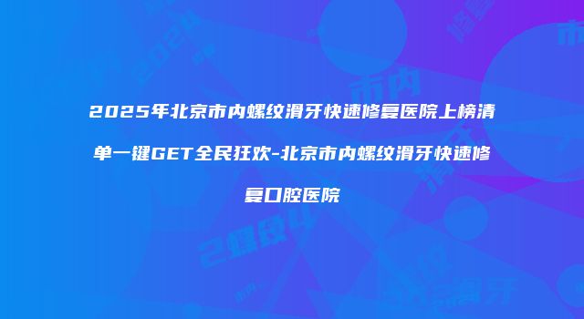 2025年北京市内螺纹滑牙快速修复医院上榜清单一键GET全民狂欢-北京市内螺纹滑牙快速修复口腔医院