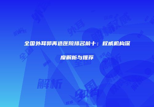 全国外耳郭再造医院排名前十：权威机构深度解析与推荐