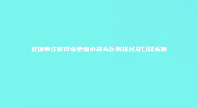 安康市注射肉毒素缩小鼻头医院排名及口碑解析