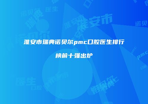 淮安市瑞典诺贝尔pmc口腔医生排行榜前十强出炉