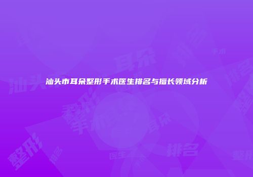 汕头市耳朵整形手术医生排名与擅长领域分析