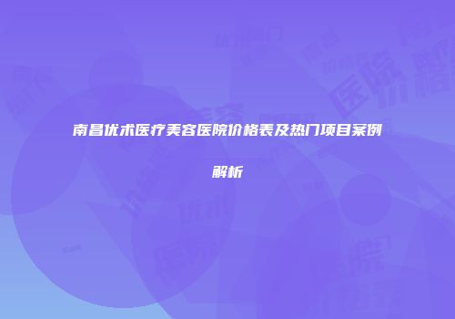 南昌优术医疗美容医院价格表及热门项目案例解析