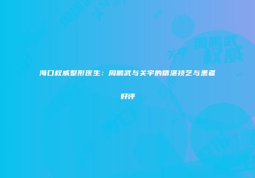 海口权威整形医生：周鹏武与关宇的精湛技艺与患者好评