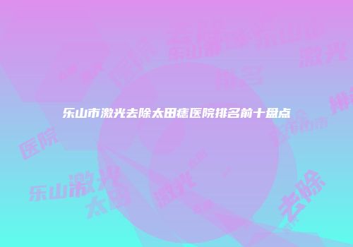 乐山市激光去除太田痣医院排名前十盘点