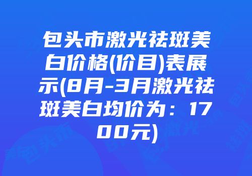 包头市激光祛斑美白价格(价目)表展示(8月-3月激光祛斑美白均价为：1700元)