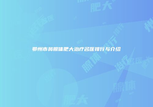 鄂州市鼻腺体肥大治疗名医排行与介绍