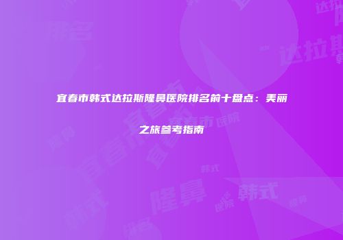 宜春市韩式达拉斯隆鼻医院排名前十盘点：美丽之旅参考指南