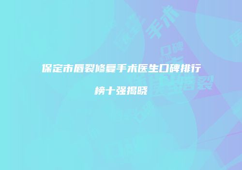 保定市唇裂修复手术医生口碑排行榜十强揭晓