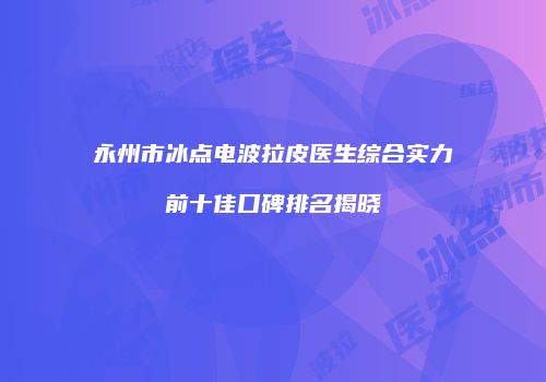 永州市冰点电波拉皮医生综合实力前十佳口碑排名揭晓