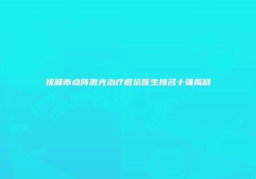 抚顺市点阵激光治疗痘坑医生排名十强揭晓