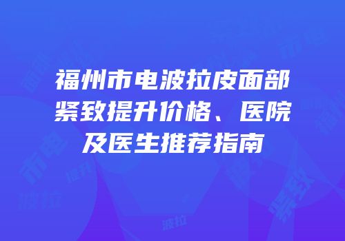 福州市电波拉皮面部紧致提升价格、医院及医生推荐指南