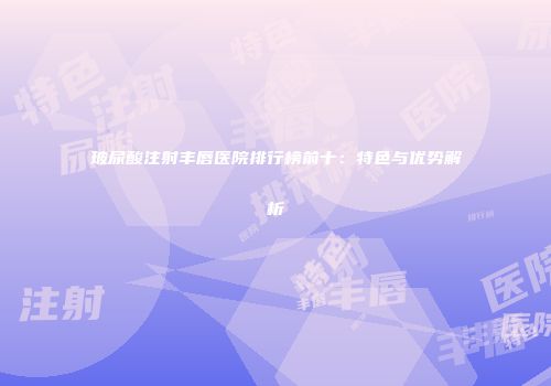 玻尿酸注射丰唇医院排行榜前十：特色与优势解析
