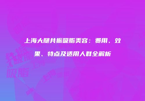 上海大腿共振吸脂美容：费用、效果、特点及适用人群全解析