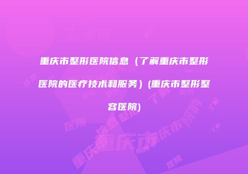 重庆市整形医院信息（了解重庆市整形医院的医疗技术和服务）(重庆市整形整容医院)