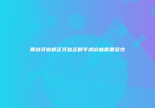 邢台牙齿矫正牙齿正畸手术价格需要多少