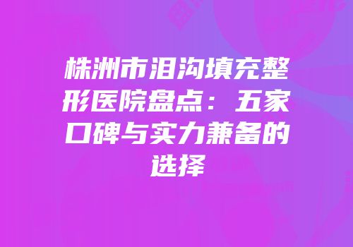 株洲市泪沟填充整形医院盘点：五家口碑与实力兼备的选择