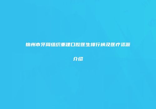 锦州市牙周组织重建口腔医生排行榜及医疗资源介绍