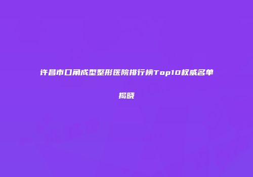 许昌市口角成型整形医院排行榜Top10权威名单揭晓