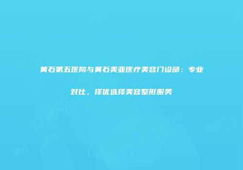 黄石第五医院与黄石美亚医疗美容门诊部：专业对比，择优选择美容整形服务