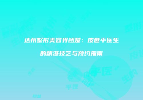 达州整形美容界翘楚：皮世平医生的精湛技艺与预约指南