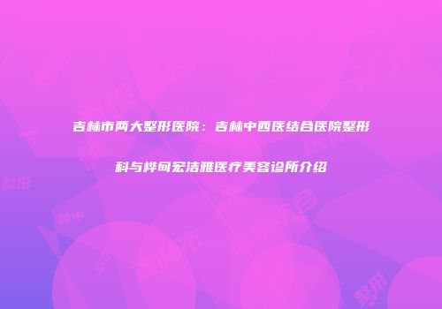 吉林市两大整形医院：吉林中西医结合医院整形科与桦甸宏洁雅医疗美容诊所介绍