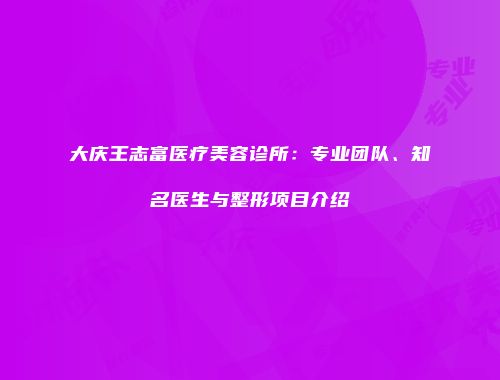 大庆王志富医疗美容诊所：专业团队、知名医生与整形项目介绍