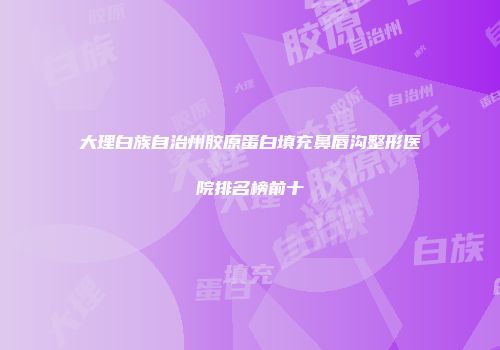 大理白族自治州胶原蛋白填充鼻唇沟整形医院排名榜前十
