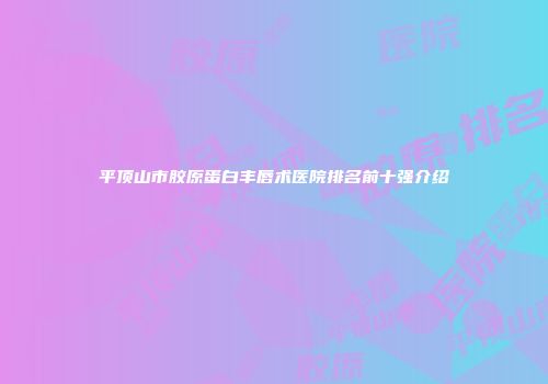 平顶山市胶原蛋白丰唇术医院排名前十强介绍