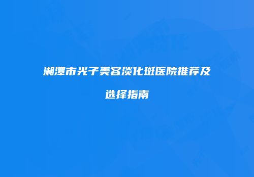 湘潭市光子美容淡化斑医院推荐及选择指南
