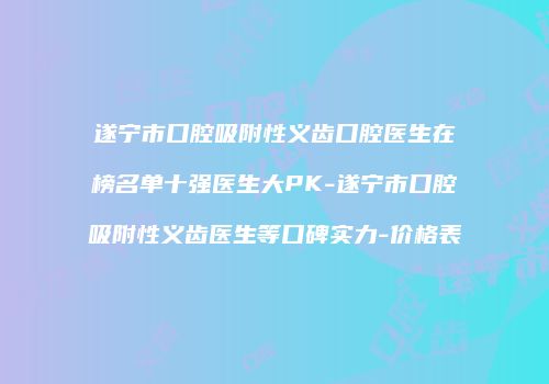 遂宁市口腔吸附性义齿口腔医生在榜名单十强医生大PK-遂宁市口腔吸附性义齿医生等口碑实力-价格表