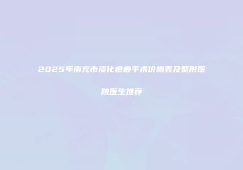 2025年南充市淡化疤痕手术价格表及整形医院医生推荐