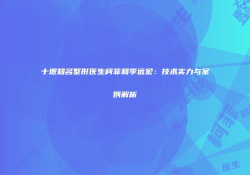 十堰知名整形医生柯菲和李远宏：技术实力与案例解析