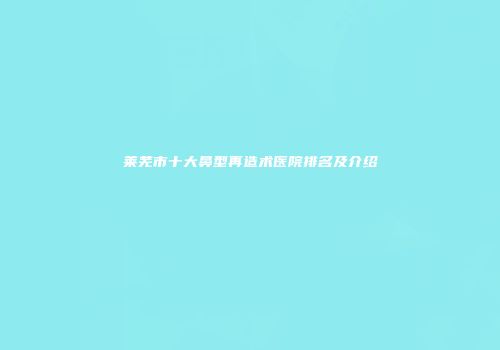莱芜市十大鼻型再造术医院排名及介绍