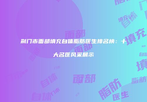 荆门市面部填充自体脂肪医生排名榜：十大名医风采展示