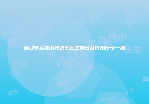 营口市私处激光脱毛医生排名及价格行情一览