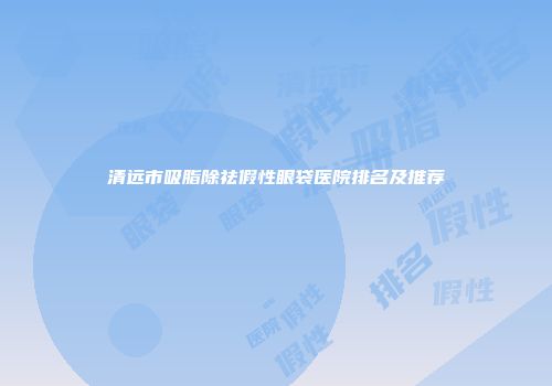 清远市吸脂除祛假性眼袋医院排名及推荐