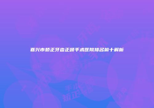 嘉兴市矫正牙齿正颌手术医院排名前十解析