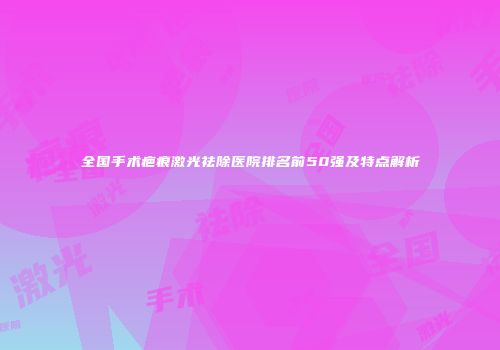 全国手术疤痕激光祛除医院排名前50强及特点解析
