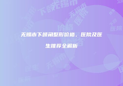 无锡市下颌角整形价格、医院及医生推荐全解析