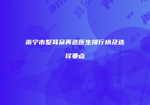 南宁市整耳朵再造医生排行榜及选择要点