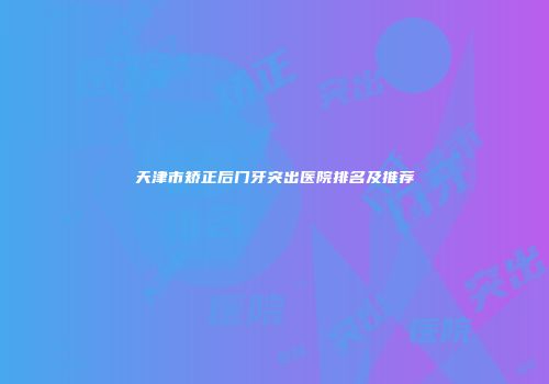 天津市矫正后门牙突出医院排名及推荐